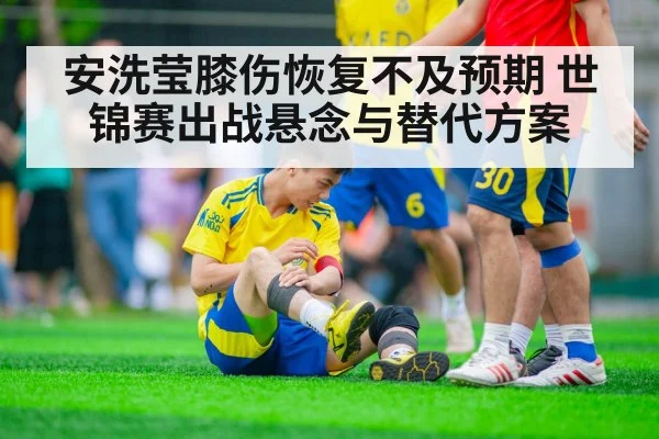 安洗莹膝伤恢复不及预期 世锦赛出战悬念与替代方案